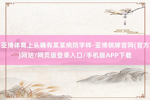 亚博体育上头确有某某病院字样-亚博棋牌官网(官方)网站/网页版登录入口/手机版APP下载
