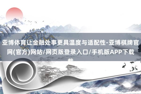 亚博体育让金融处事更具温度与适配性-亚博棋牌官网(官方)网站/网页版登录入口/手机版APP下载