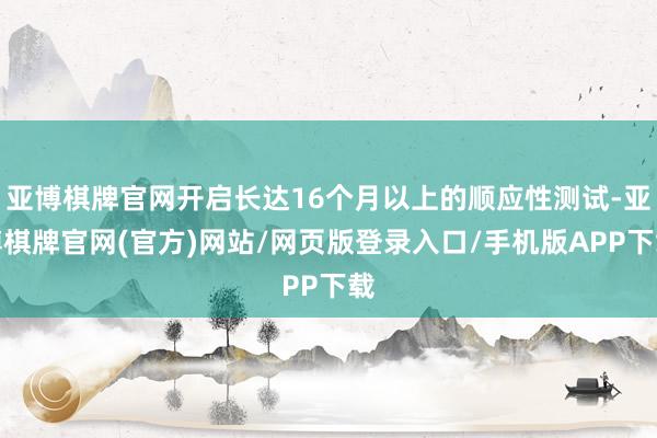 亚博棋牌官网开启长达16个月以上的顺应性测试-亚博棋牌官网(官方)网站/网页版登录入口/手机版APP下载