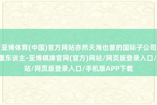 亚博体育(中国)官方网站亦然天海也曾的国际子公司TENA的主要庄重东谈主-亚博棋牌官网(官方)网站/网页版登录入口/手机版APP下载