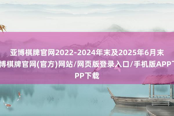 亚博棋牌官网2022-2024年末及2025年6月末-亚博棋牌官网(官方)网站/网页版登录入口/手机版APP下载