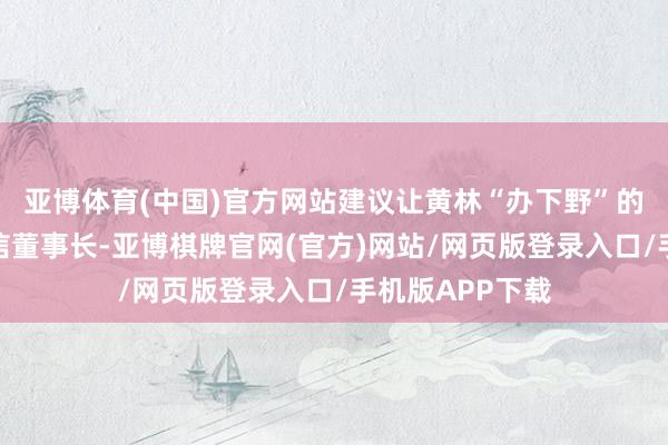 亚博体育(中国)官方网站建议让黄林“办下野”的东谈主员系统信