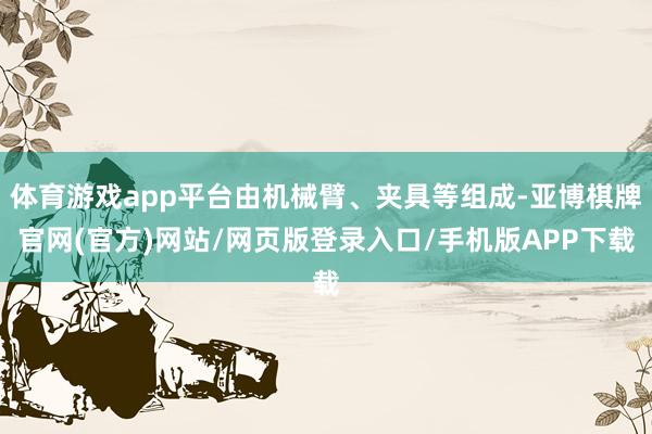体育游戏app平台由机械臂、夹具等组成-亚博棋牌官网(官方)网站/网页版登录入口/手机版APP下载