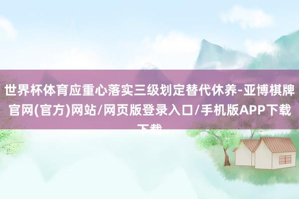 世界杯体育应重心落实三级划定替代休养-亚博棋牌官网(官方)网站/网页版登录入口/手机版APP下载