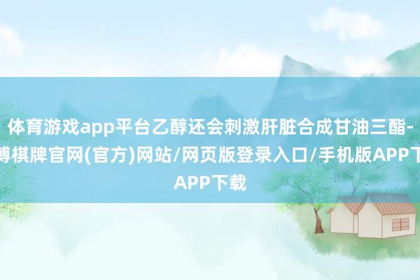 体育游戏app平台乙醇还会刺激肝脏合成甘油三酯-亚博棋牌官网(官方)网站/网页版登录入口/手机版APP下载