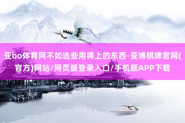 亚bo体育网不如选些用得上的东西-亚博棋牌官网(官方)网站/网页版登录入口/手机版APP下载