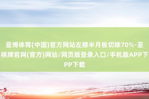 亚博体育(中国)官方网站左膝半月板切除70%-亚博棋牌官网(官方)网站/网页版登录入口/手机版APP下载