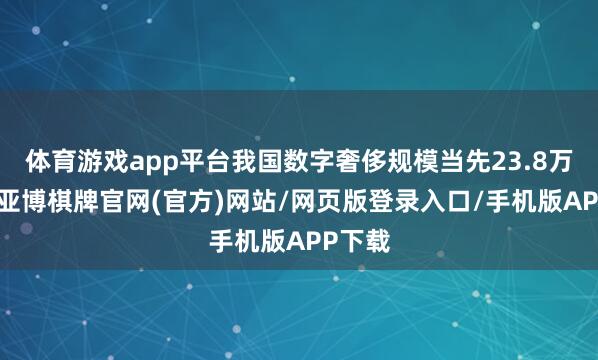 体育游戏app平台我国数字奢侈规模当先23.8万亿元-亚博棋牌官网(官方)网站/网页版登录入口/手机版APP下载