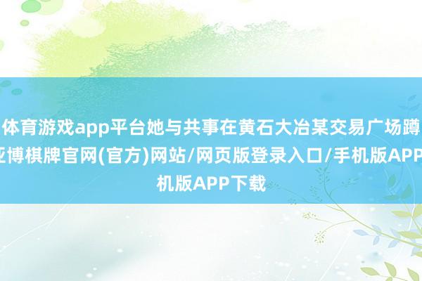 体育游戏app平台她与共事在黄石大冶某交易广场蹲守-亚博棋牌官网(官方)网站/网页版登录入口/手机版APP下载