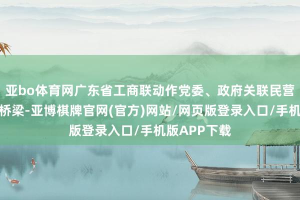 亚bo体育网广东省工商联动作党委、政府关联民营经济的紧要桥梁-亚博棋牌官网(官方)网站/网页版登录入口/手机版APP下载