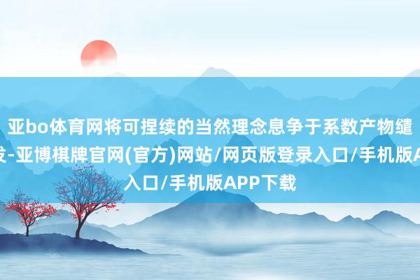 亚bo体育网将可捏续的当然理念息争于系数产物缱绻与研发-亚博棋牌官网(官方)网站/网页版登录入口/手机版APP下载